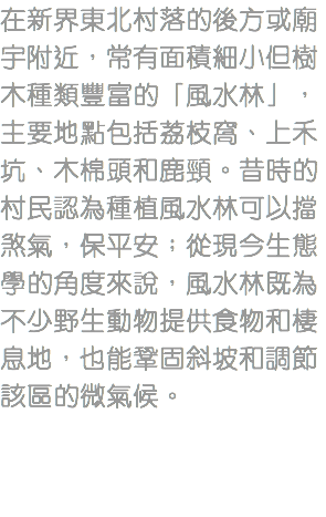 在新界東北村落的後方或廟宇附近，常有面積細小但樹木種類豐富的「風水林」，主要地點包括荔枝窩、上禾坑、木棉頭和鹿頸。昔時的村民認為種植風水林可以擋煞氣，保平安；從現今生態學的角度來說，風水林既為不少野生動物提供食物和棲息地，也能鞏固斜坡和調節該區的微氣候。