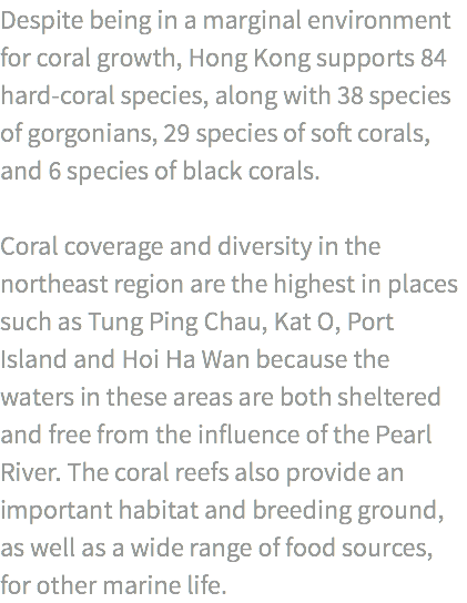 Despite being in a marginal environment for coral growth, Hong Kong supports 84 hard-coral species, along with 38 species of gorgonians, 29 species of soft corals, and 6 species of black corals. Coral coverage and diversity in the northeast region are the highest in places such as Tung Ping Chau, Kat O, Port Island and Hoi Ha Wan because the waters in these areas are both sheltered and free from the influence of the Pearl River. The coral reefs also provide an important habitat and breeding ground, as well as a wide range of food sources, for other marine life.