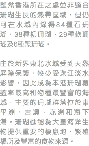 雖然香港所在之處並非適合珊瑚生長的熱帶區域，但仍可在水域內錄得84種石珊瑚、38種柳珊瑚、29種軟珊瑚及6種黑珊瑚。 由於新界東北水域受到天然屏障保護，較少受珠江淡水影響，因此成為本港珊瑚覆蓋率最高和物種最豐富的海域，主要的珊瑚群落位於東平洲、吉澳、赤洲和海下灣。珊瑚礁能為大量海洋生物提供重要的棲息地、繁殖場所及豐富的食物來源。